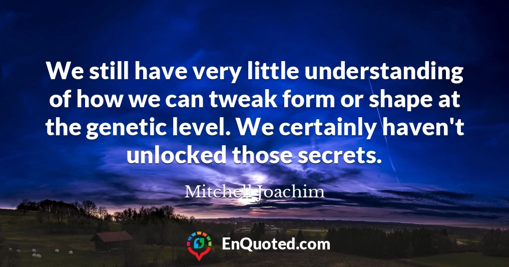 We still have very little understanding of how we can tweak form or shape at the genetic level. We certainly haven't unlocked those secrets.