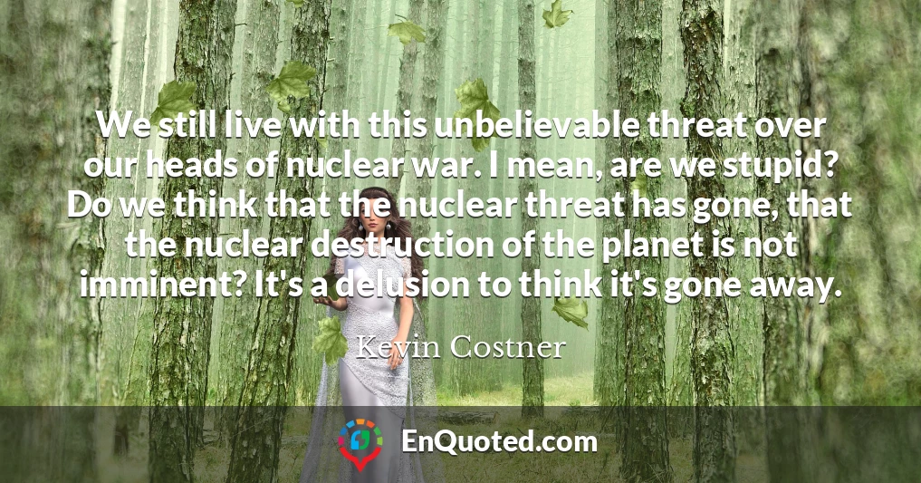 We still live with this unbelievable threat over our heads of nuclear war. I mean, are we stupid? Do we think that the nuclear threat has gone, that the nuclear destruction of the planet is not imminent? It's a delusion to think it's gone away.