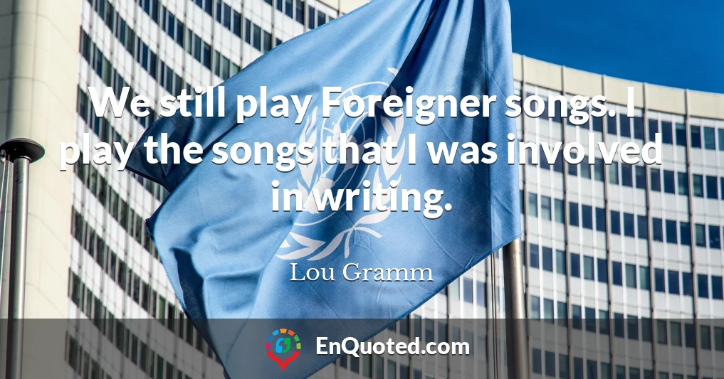 We still play Foreigner songs. I play the songs that I was involved in writing.