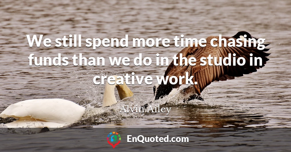 We still spend more time chasing funds than we do in the studio in creative work.