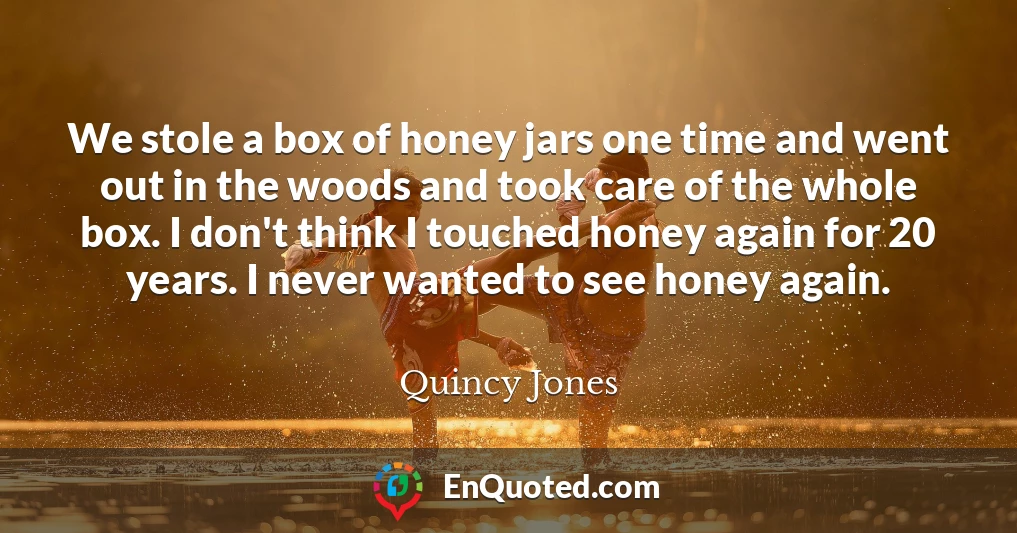 We stole a box of honey jars one time and went out in the woods and took care of the whole box. I don't think I touched honey again for 20 years. I never wanted to see honey again.
