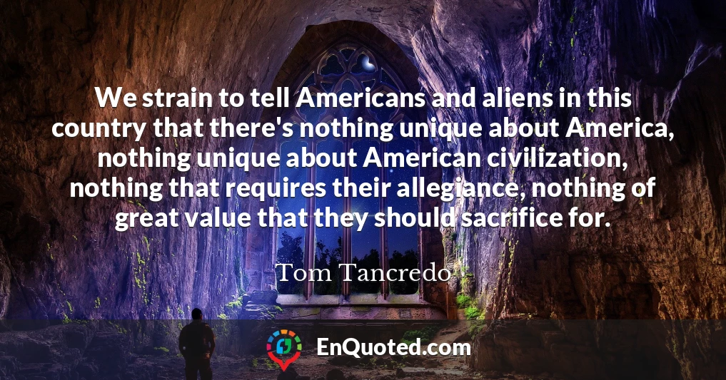 We strain to tell Americans and aliens in this country that there's nothing unique about America, nothing unique about American civilization, nothing that requires their allegiance, nothing of great value that they should sacrifice for.
