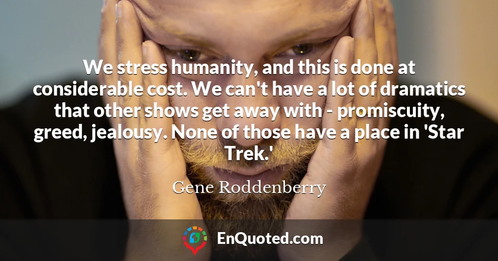 We stress humanity, and this is done at considerable cost. We can't have a lot of dramatics that other shows get away with - promiscuity, greed, jealousy. None of those have a place in 'Star Trek.'