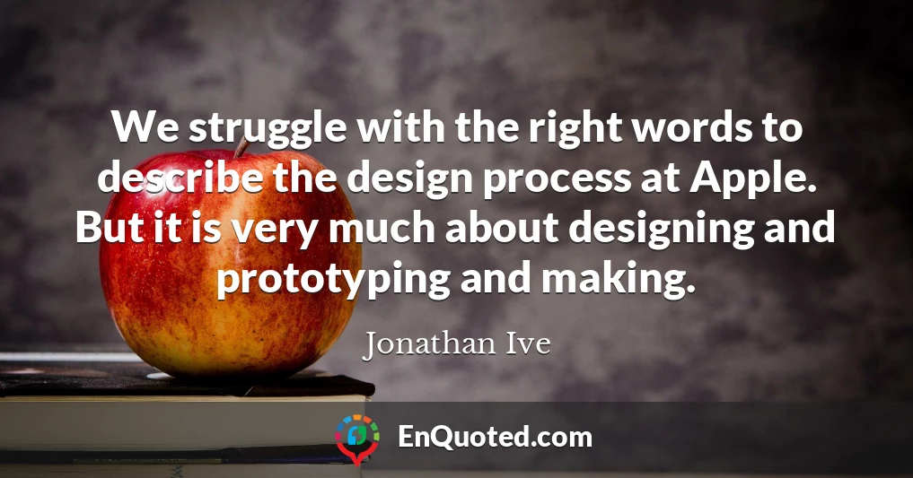 We struggle with the right words to describe the design process at Apple. But it is very much about designing and prototyping and making.