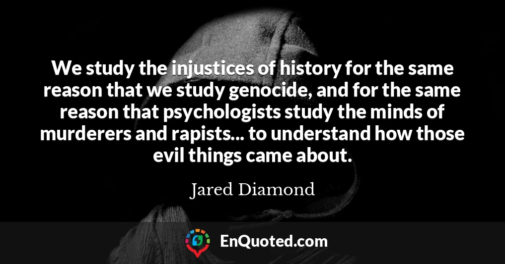 We study the injustices of history for the same reason that we study genocide, and for the same reason that psychologists study the minds of murderers and rapists... to understand how those evil things came about.
