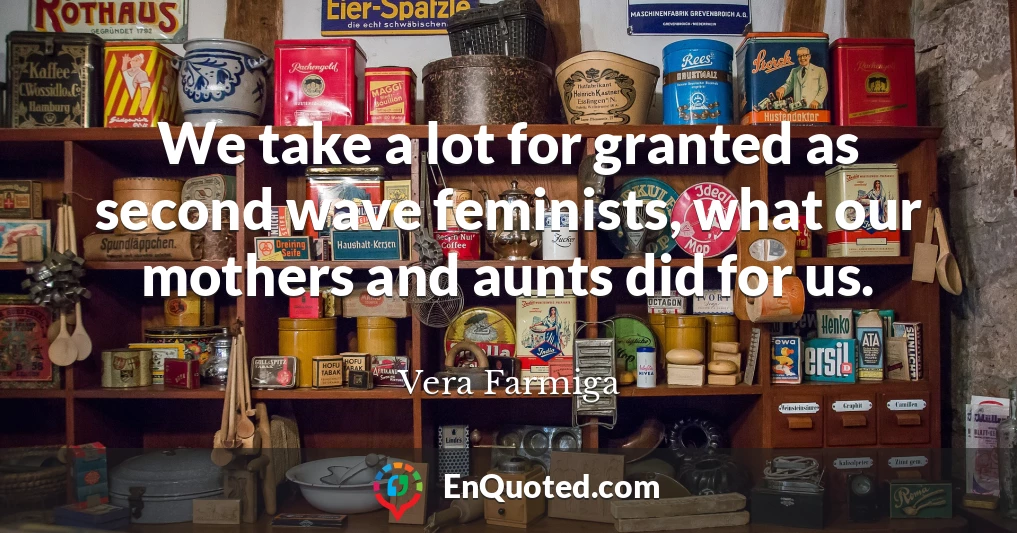 We take a lot for granted as second wave feminists, what our mothers and aunts did for us.