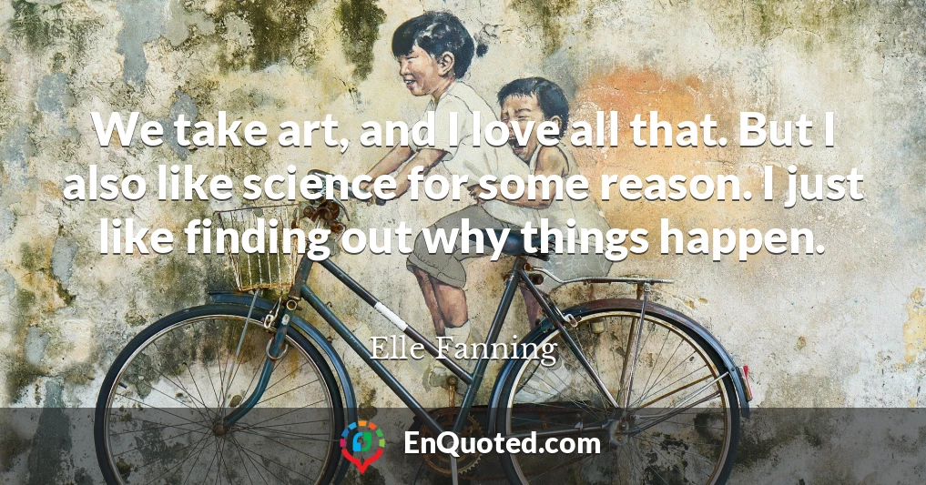 We take art, and I love all that. But I also like science for some reason. I just like finding out why things happen.