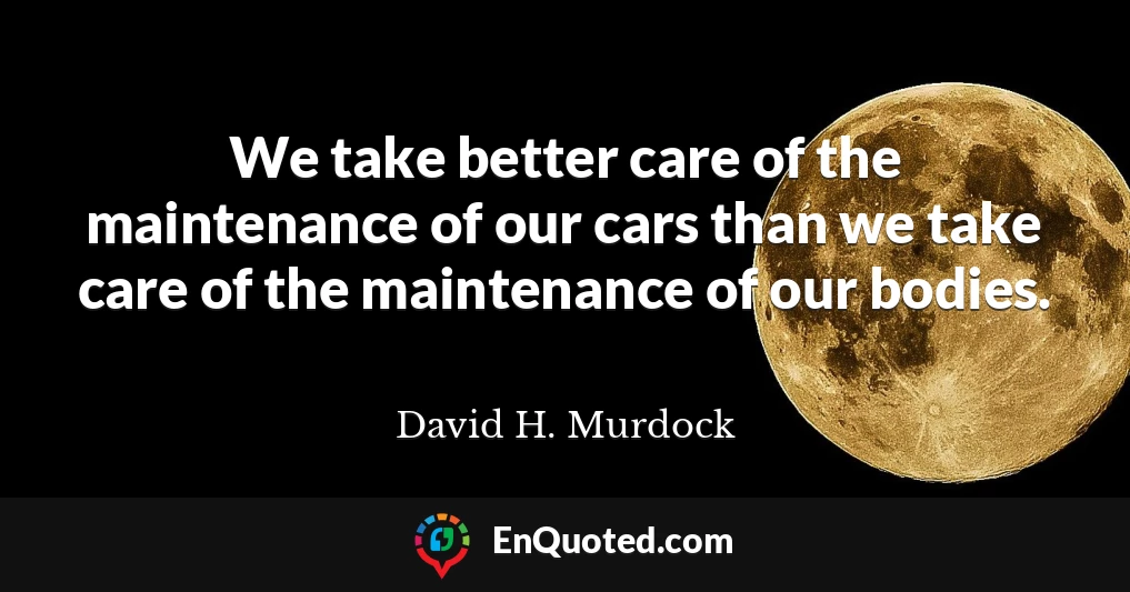 We take better care of the maintenance of our cars than we take care of the maintenance of our bodies.