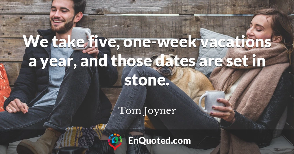 We take five, one-week vacations a year, and those dates are set in stone.