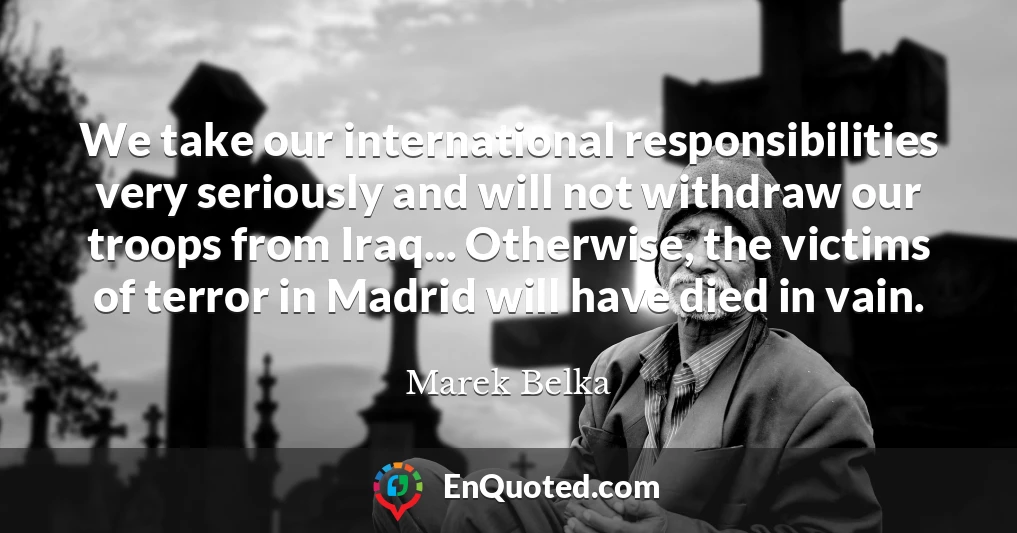 We take our international responsibilities very seriously and will not withdraw our troops from Iraq... Otherwise, the victims of terror in Madrid will have died in vain.