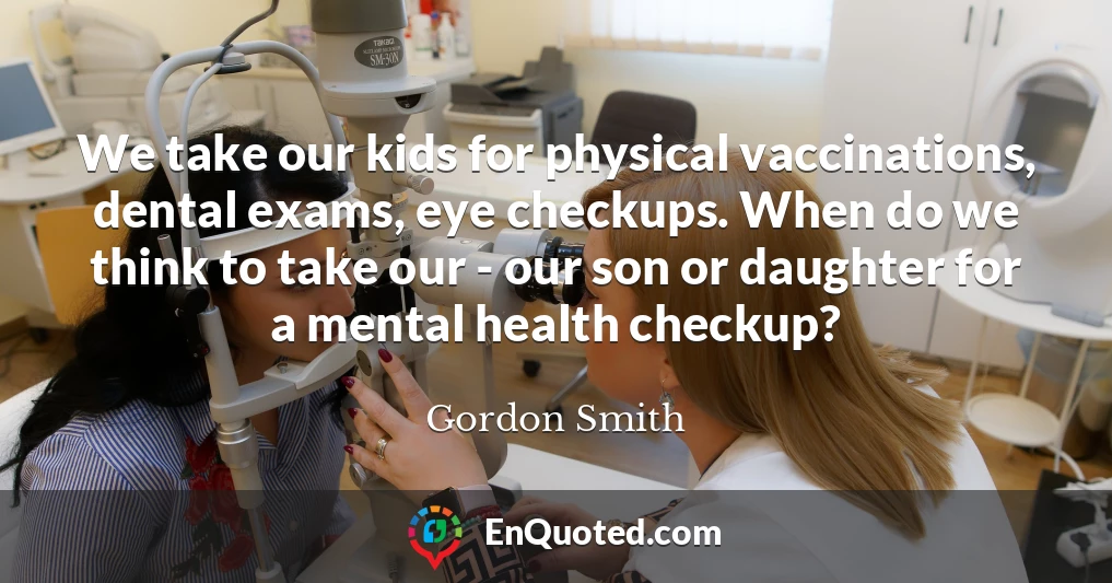 We take our kids for physical vaccinations, dental exams, eye checkups. When do we think to take our - our son or daughter for a mental health checkup?