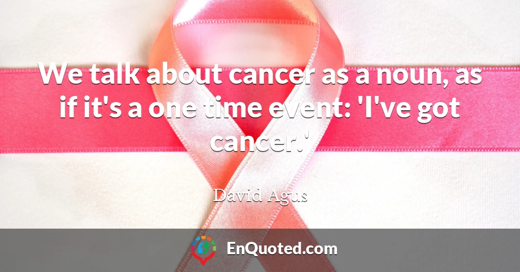 We talk about cancer as a noun, as if it's a one time event: 'I've got cancer.'