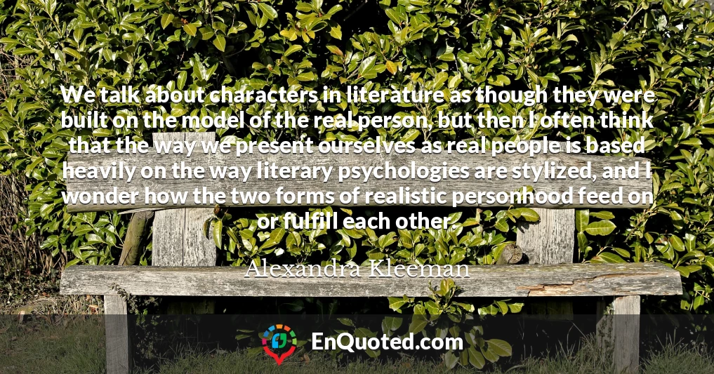 We talk about characters in literature as though they were built on the model of the real person, but then I often think that the way we present ourselves as real people is based heavily on the way literary psychologies are stylized, and I wonder how the two forms of realistic personhood feed on or fulfill each other.