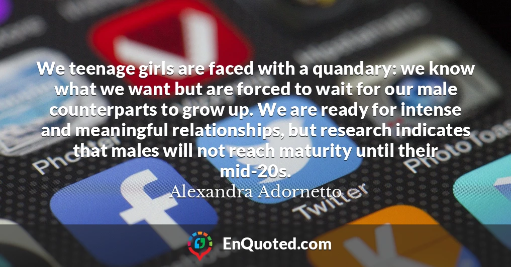 We teenage girls are faced with a quandary: we know what we want but are forced to wait for our male counterparts to grow up. We are ready for intense and meaningful relationships, but research indicates that males will not reach maturity until their mid-20s.
