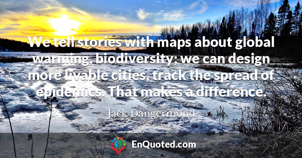 We tell stories with maps about global warming, biodiversity; we can design more livable cities, track the spread of epidemics. That makes a difference.