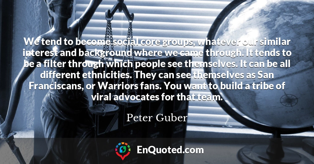 We tend to become social core groups, whatever our similar interest and background where we came through. It tends to be a filter through which people see themselves. It can be all different ethnicities. They can see themselves as San Franciscans, or Warriors fans. You want to build a tribe of viral advocates for that team.