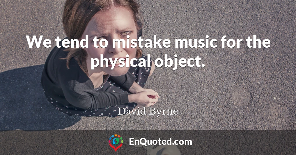 We tend to mistake music for the physical object.
