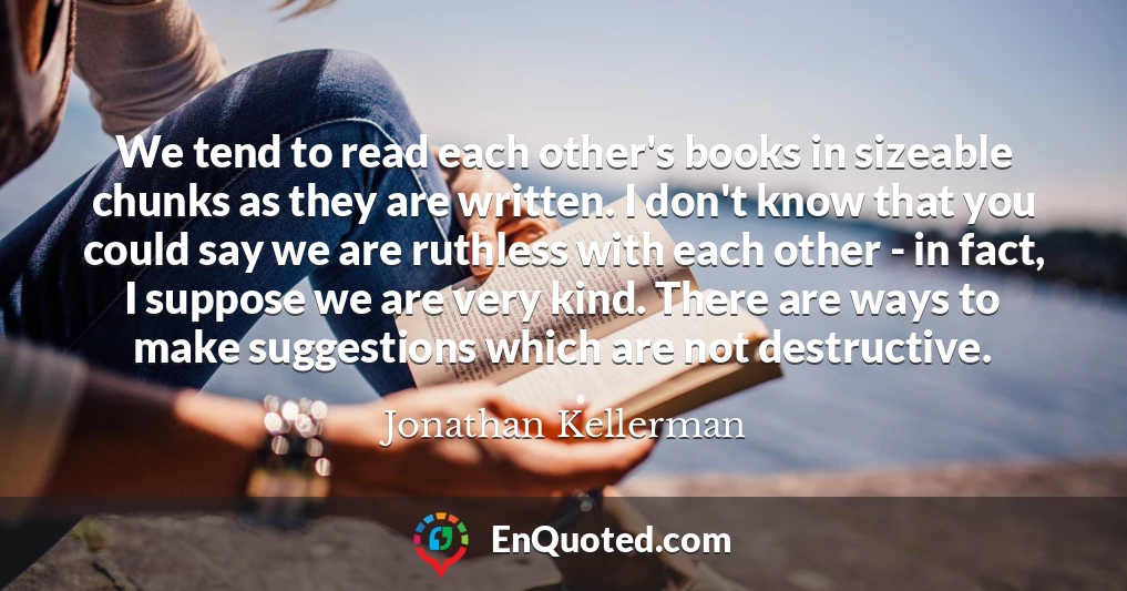 We tend to read each other's books in sizeable chunks as they are written. I don't know that you could say we are ruthless with each other - in fact, I suppose we are very kind. There are ways to make suggestions which are not destructive.