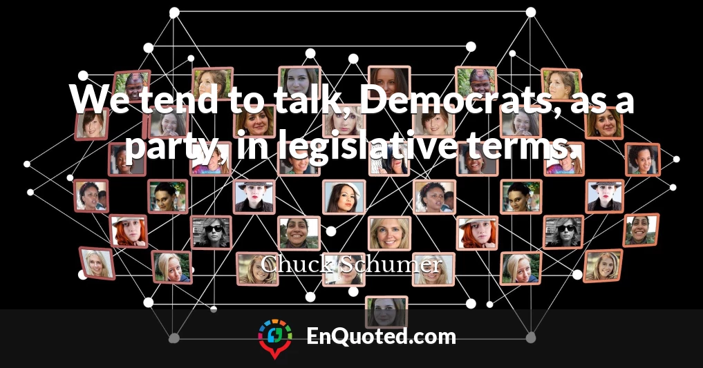 We tend to talk, Democrats, as a party, in legislative terms.
