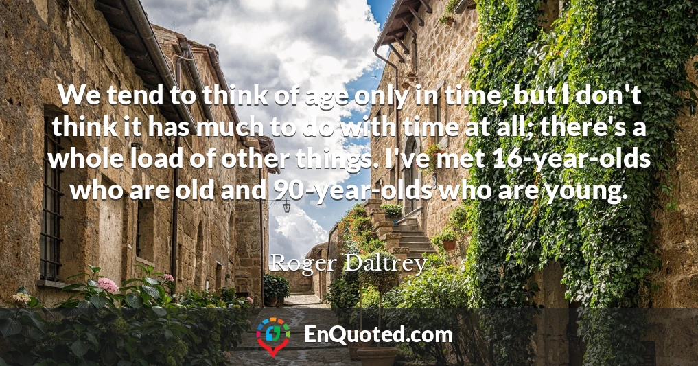 We tend to think of age only in time, but I don't think it has much to do with time at all; there's a whole load of other things. I've met 16-year-olds who are old and 90-year-olds who are young.