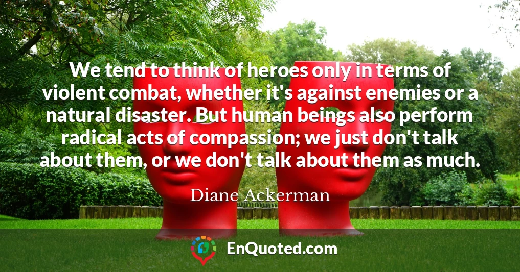 We tend to think of heroes only in terms of violent combat, whether it's against enemies or a natural disaster. But human beings also perform radical acts of compassion; we just don't talk about them, or we don't talk about them as much.