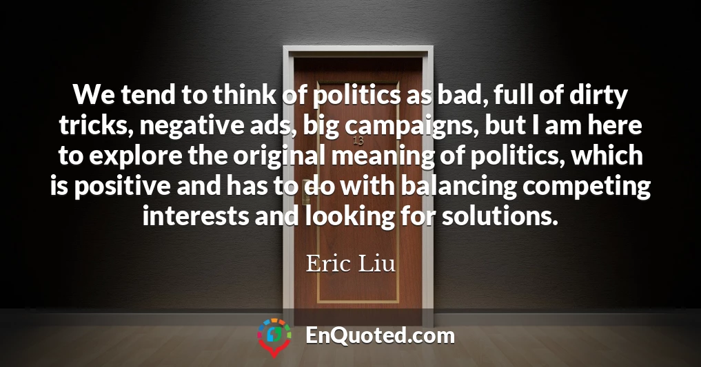 We tend to think of politics as bad, full of dirty tricks, negative ads, big campaigns, but I am here to explore the original meaning of politics, which is positive and has to do with balancing competing interests and looking for solutions.