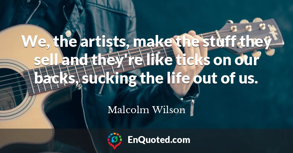 We, the artists, make the stuff they sell and they're like ticks on our backs, sucking the life out of us.