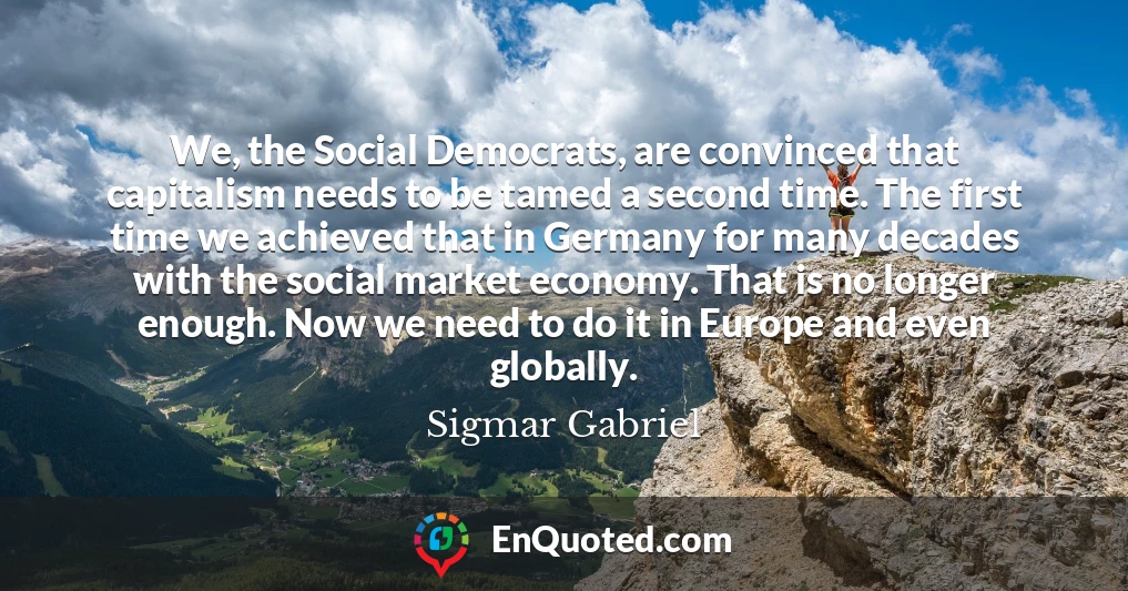 We, the Social Democrats, are convinced that capitalism needs to be tamed a second time. The first time we achieved that in Germany for many decades with the social market economy. That is no longer enough. Now we need to do it in Europe and even globally.