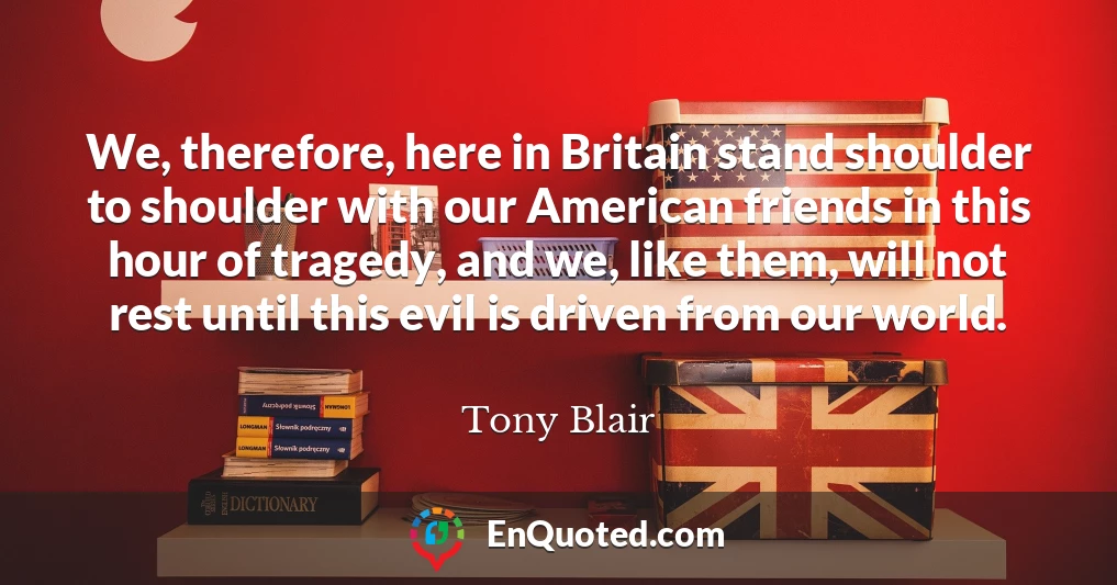 We, therefore, here in Britain stand shoulder to shoulder with our American friends in this hour of tragedy, and we, like them, will not rest until this evil is driven from our world.