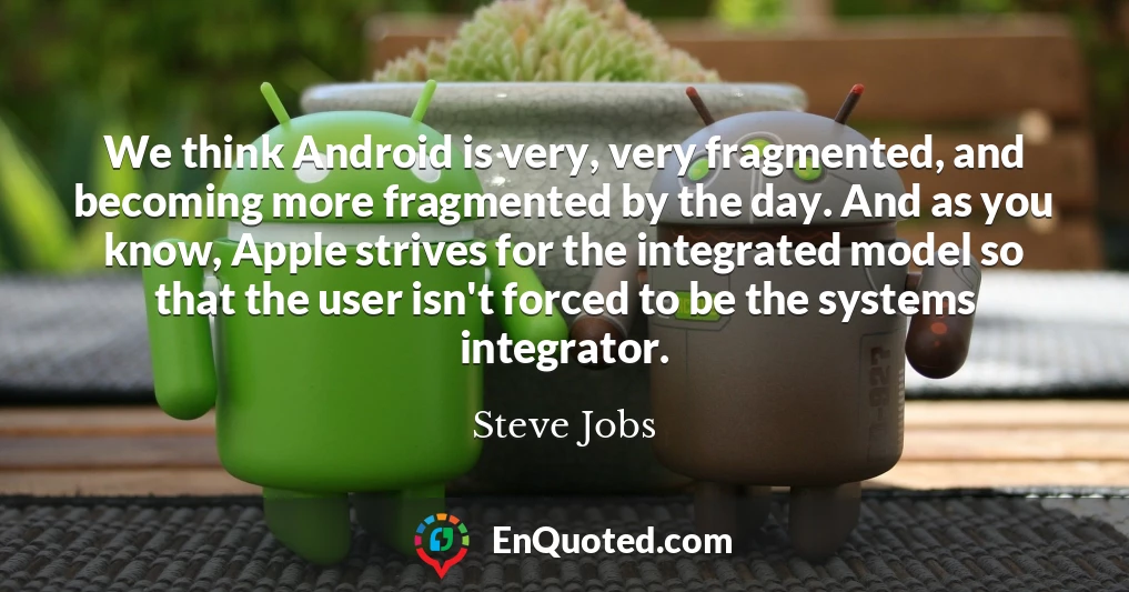 We think Android is very, very fragmented, and becoming more fragmented by the day. And as you know, Apple strives for the integrated model so that the user isn't forced to be the systems integrator.