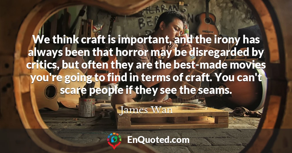 We think craft is important, and the irony has always been that horror may be disregarded by critics, but often they are the best-made movies you're going to find in terms of craft. You can't scare people if they see the seams.