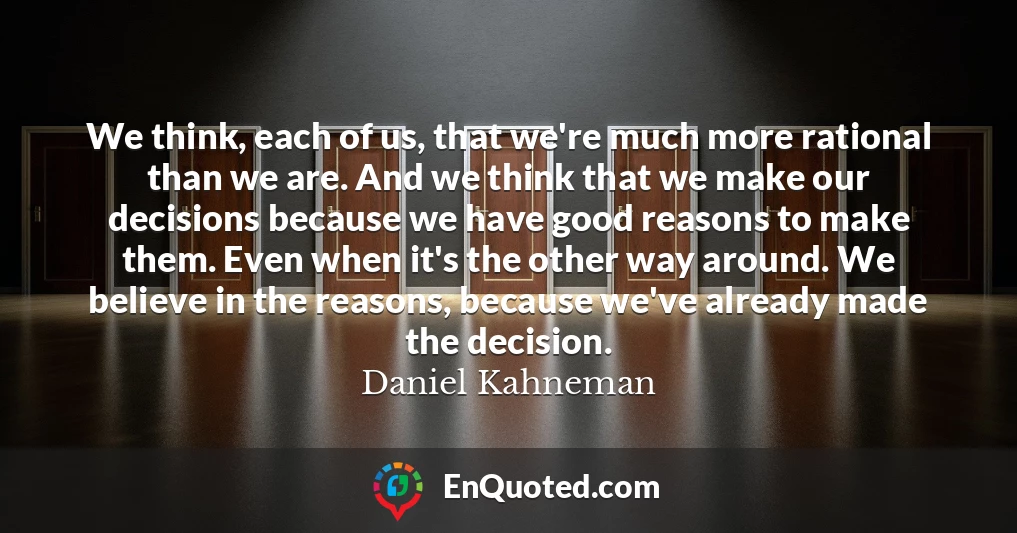 We think, each of us, that we're much more rational than we are. And we think that we make our decisions because we have good reasons to make them. Even when it's the other way around. We believe in the reasons, because we've already made the decision.
