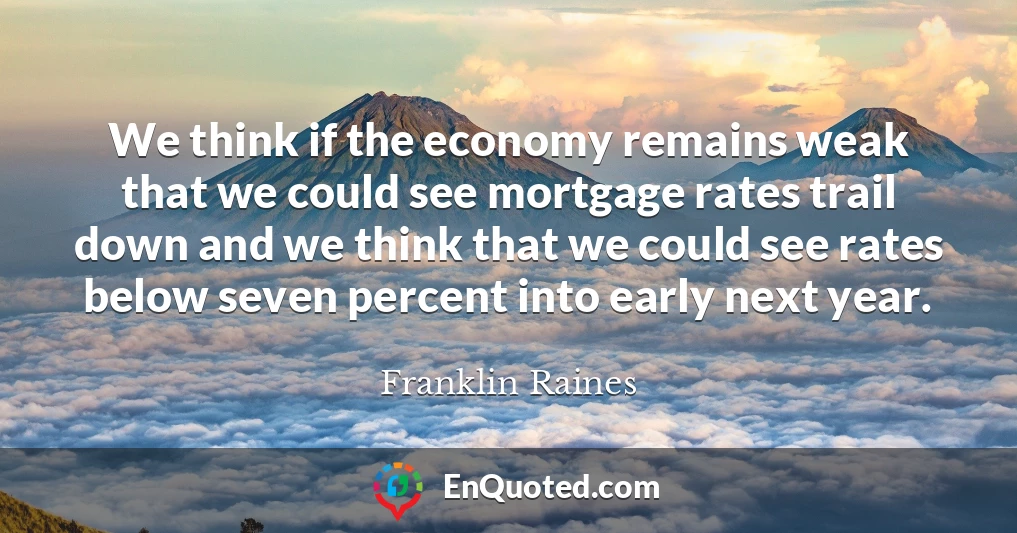 We think if the economy remains weak that we could see mortgage rates trail down and we think that we could see rates below seven percent into early next year.