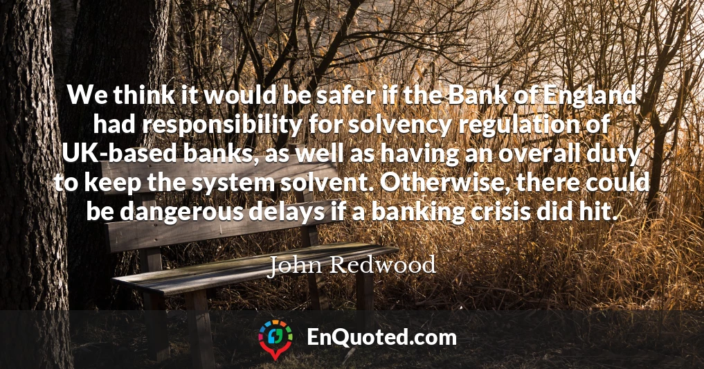 We think it would be safer if the Bank of England had responsibility for solvency regulation of UK-based banks, as well as having an overall duty to keep the system solvent. Otherwise, there could be dangerous delays if a banking crisis did hit.