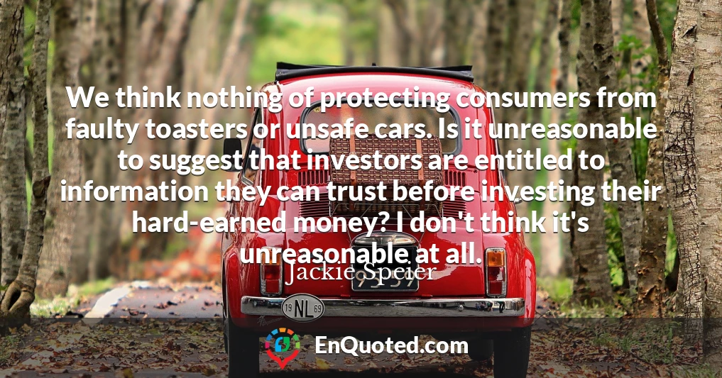 We think nothing of protecting consumers from faulty toasters or unsafe cars. Is it unreasonable to suggest that investors are entitled to information they can trust before investing their hard-earned money? I don't think it's unreasonable at all.