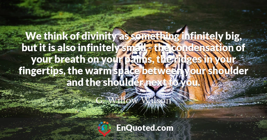 We think of divinity as something infinitely big, but it is also infinitely small - the condensation of your breath on your palms, the ridges in your fingertips, the warm space between your shoulder and the shoulder next to you.