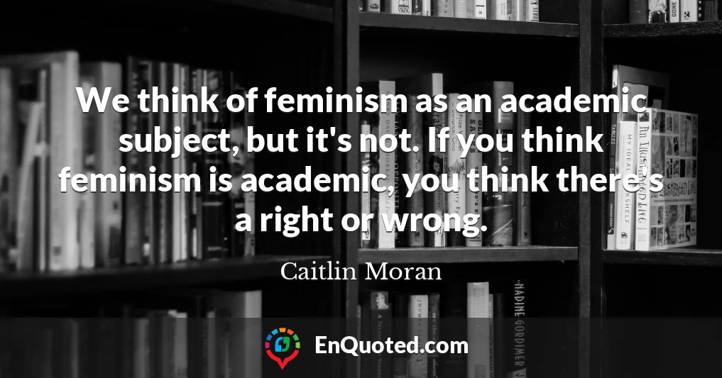 We think of feminism as an academic subject, but it's not. If you think feminism is academic, you think there's a right or wrong.