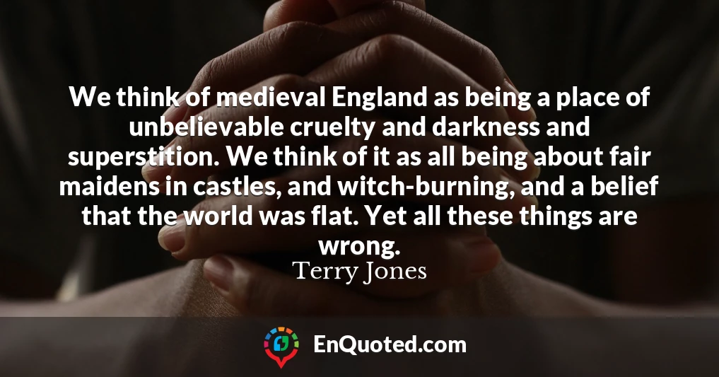 We think of medieval England as being a place of unbelievable cruelty and darkness and superstition. We think of it as all being about fair maidens in castles, and witch-burning, and a belief that the world was flat. Yet all these things are wrong.