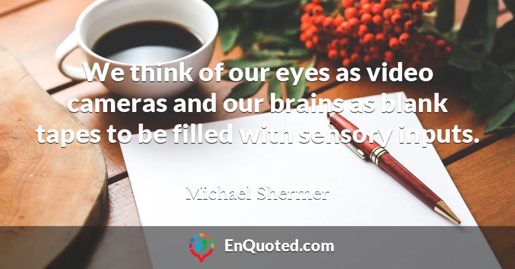 We think of our eyes as video cameras and our brains as blank tapes to be filled with sensory inputs.