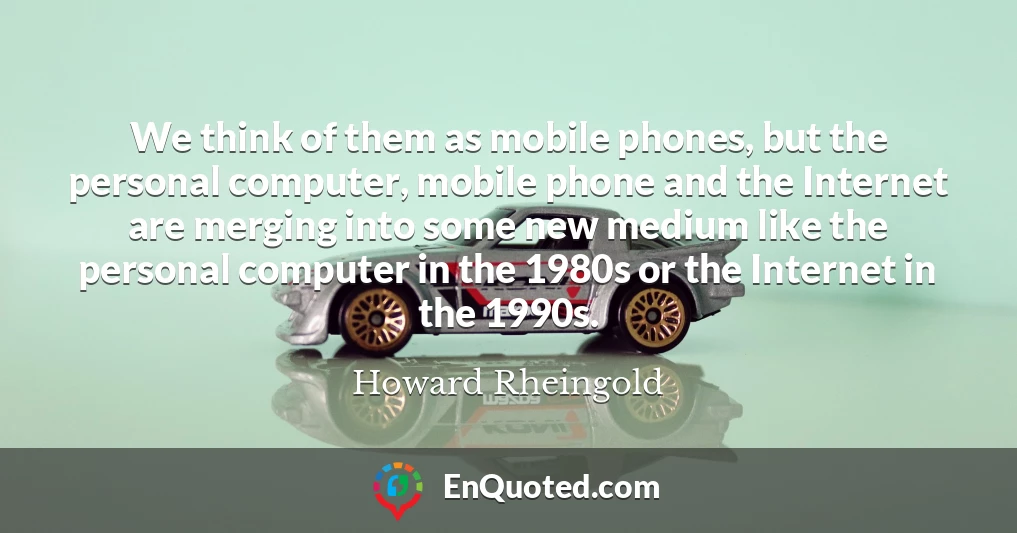 We think of them as mobile phones, but the personal computer, mobile phone and the Internet are merging into some new medium like the personal computer in the 1980s or the Internet in the 1990s.