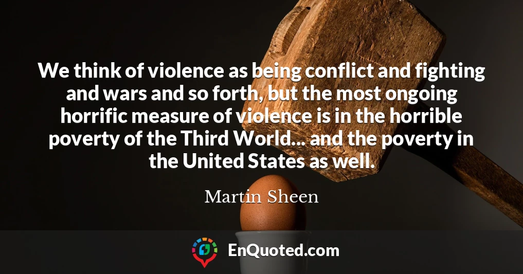 We think of violence as being conflict and fighting and wars and so forth, but the most ongoing horrific measure of violence is in the horrible poverty of the Third World... and the poverty in the United States as well.