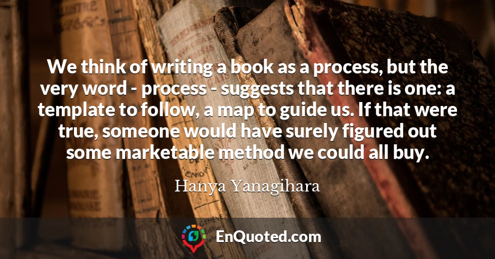 We think of writing a book as a process, but the very word - process - suggests that there is one: a template to follow, a map to guide us. If that were true, someone would have surely figured out some marketable method we could all buy.