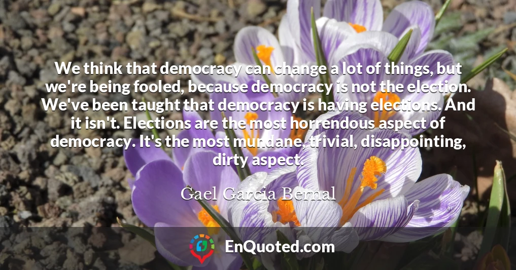 We think that democracy can change a lot of things, but we're being fooled, because democracy is not the election. We've been taught that democracy is having elections. And it isn't. Elections are the most horrendous aspect of democracy. It's the most mundane, trivial, disappointing, dirty aspect.