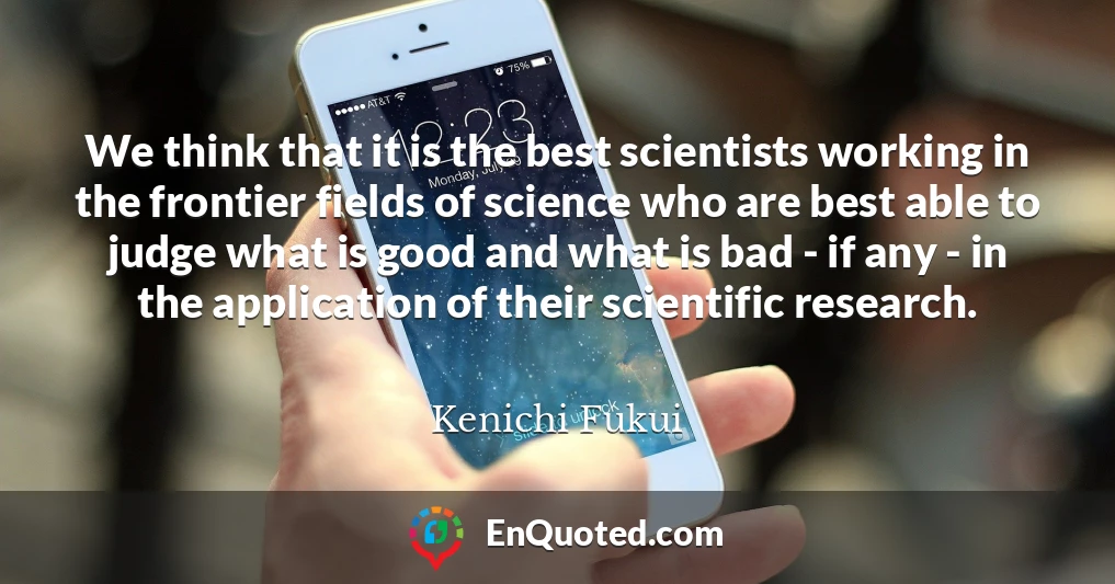 We think that it is the best scientists working in the frontier fields of science who are best able to judge what is good and what is bad - if any - in the application of their scientific research.