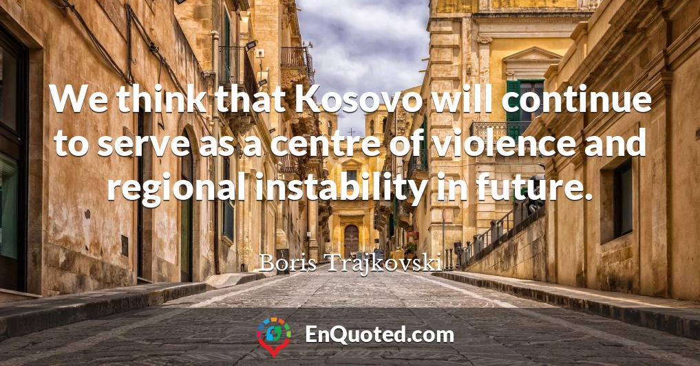 We think that Kosovo will continue to serve as a centre of violence and regional instability in future.