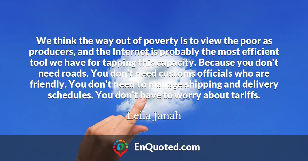 We think the way out of poverty is to view the poor as producers, and the Internet is probably the most efficient tool we have for tapping this capacity. Because you don't need roads. You don't need customs officials who are friendly. You don't need to manage shipping and delivery schedules. You don't have to worry about tariffs.