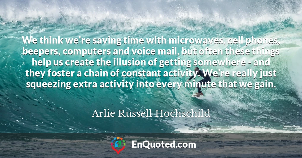 We think we're saving time with microwaves, cell phones, beepers, computers and voice mail, but often these things help us create the illusion of getting somewhere - and they foster a chain of constant activity. We're really just squeezing extra activity into every minute that we gain.
