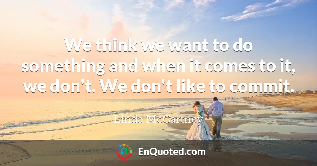 We think we want to do something and when it comes to it, we don't. We don't like to commit.