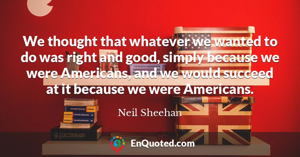 We thought that whatever we wanted to do was right and good, simply because we were Americans, and we would succeed at it because we were Americans.