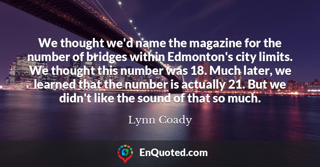 We thought we'd name the magazine for the number of bridges within Edmonton's city limits. We thought this number was 18. Much later, we learned that the number is actually 21. But we didn't like the sound of that so much.